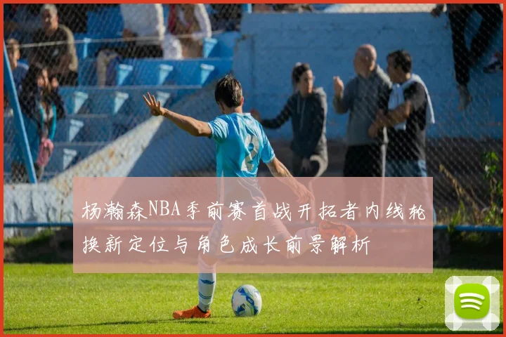 杨瀚森NBA季前赛首战开拓者内线轮换新定位与角色成长前景解析
