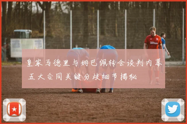 皇家马德里与姆巴佩转会谈判内幕 五大合同关键分歧细节揭秘