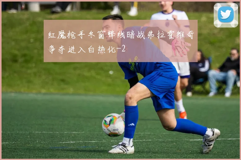 红魔枪手冬窗锋线暗战弗拉霍维奇争夺进入白热化
