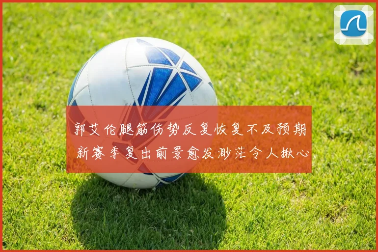 郭艾伦腿筋伤势反复恢复不及预期 新赛季复出前景愈发渺茫令人揪心
