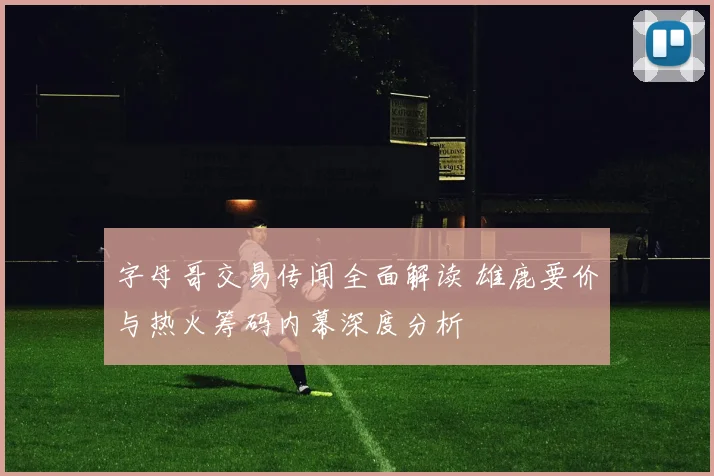 字母哥交易传闻全面解读 雄鹿要价与热火筹码内幕深度分析