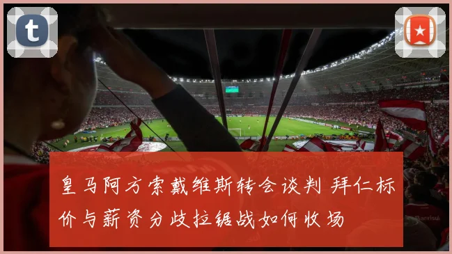 皇马阿方索戴维斯转会谈判 拜仁标价与薪资分歧拉锯战如何收场