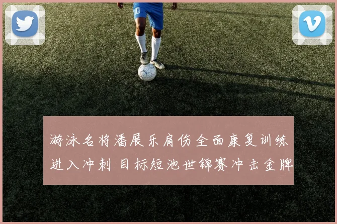 游泳名将潘展乐肩伤全面康复训练进入冲刺 目标短池世锦赛冲击金牌