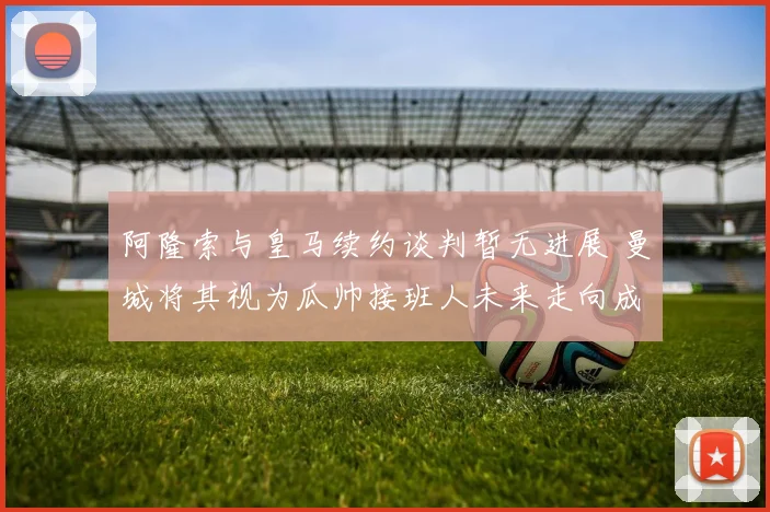 阿隆索与皇马续约谈判暂无进展 曼城将其视为瓜帅接班人未来走向成谜