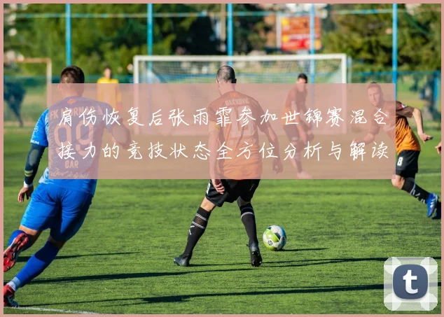 肩伤恢复后张雨霏参加世锦赛混合接力的竞技状态全方位分析与解读