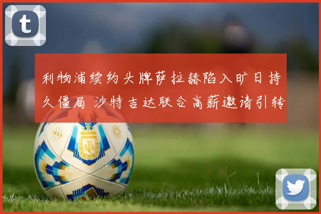 利物浦续约头牌萨拉赫陷入旷日持久僵局 沙特吉达联合高薪邀请引转会风波