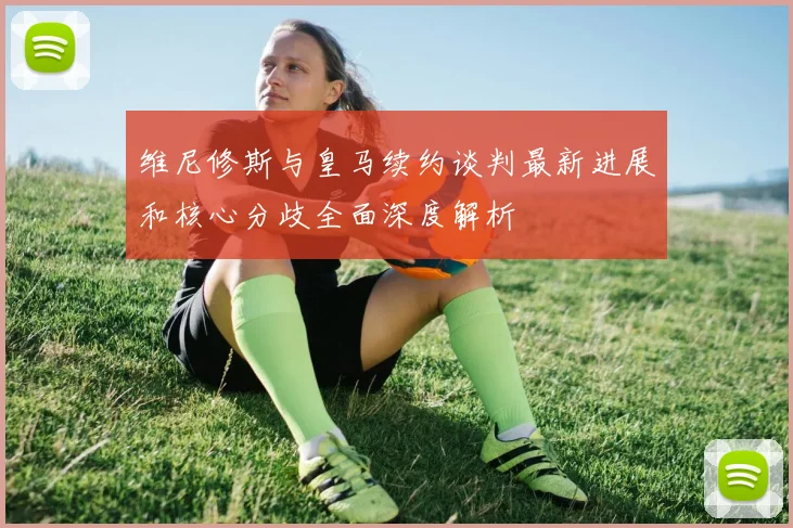 维尼修斯与皇马续约谈判最新进展和核心分歧全面深度解析