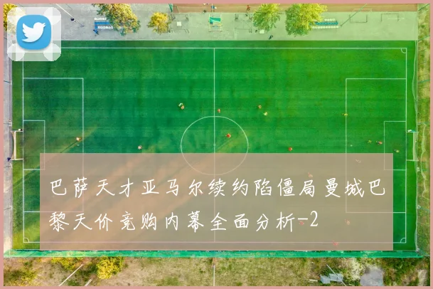 巴萨天才亚马尔续约陷僵局曼城巴黎天价竞购内幕全面分析