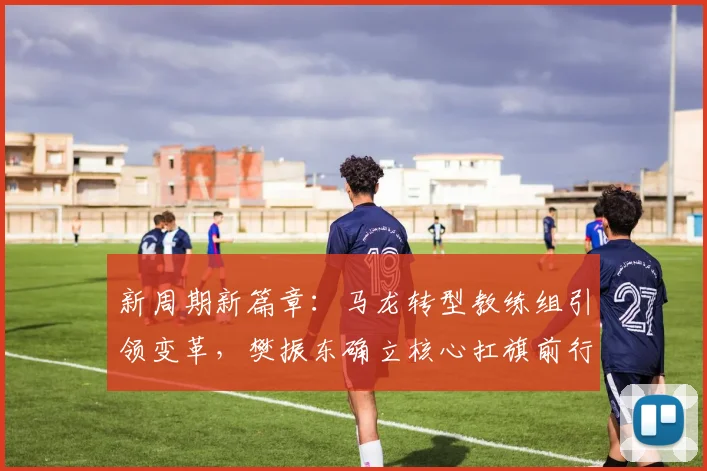 新周期新篇章：马龙转型教练组引领变革，樊振东确立核心扛旗前行