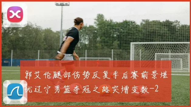 郭艾伦腿部伤势反复季后赛前景堪忧辽宁男篮夺冠之路突增变数