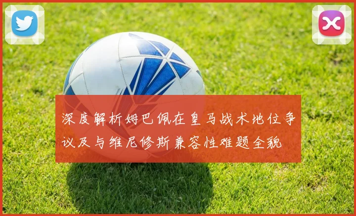 深度解析姆巴佩在皇马战术地位争议及与维尼修斯兼容性难题全貌