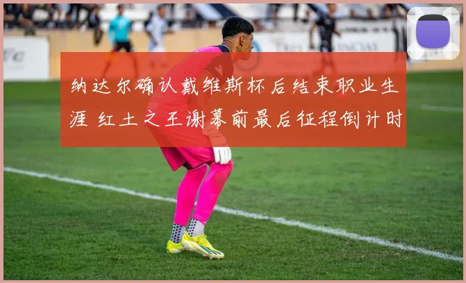 纳达尔确认戴维斯杯后结束职业生涯 红土之王谢幕前最后征程倒计时