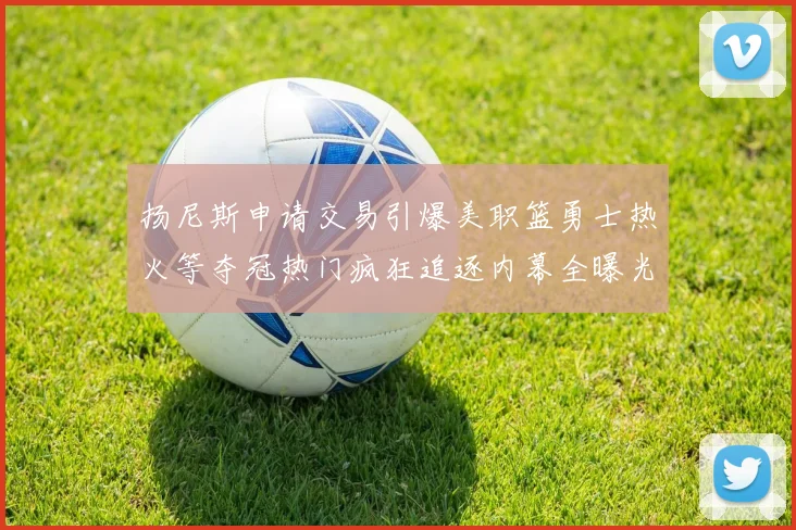 扬尼斯申请交易引爆美职篮勇士热火等夺冠热门疯狂追逐内幕全曝光