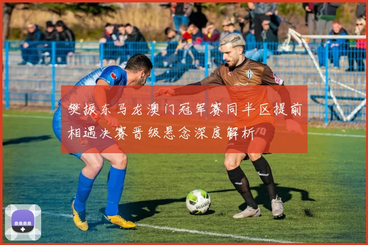 樊振东马龙澳门冠军赛同半区提前相遇决赛晋级悬念深度解析