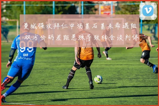 曼城强攻拜仁中场基石基米希遇阻 双方价码差距悬殊导致转会谈判停滞