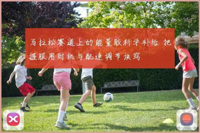 马拉松赛道上的能量胶科学补给 把握服用时机与配速调节诀窍