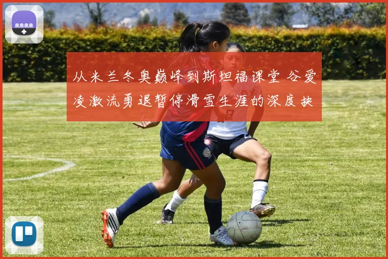 从米兰冬奥巅峰到斯坦福课堂 谷爱凌激流勇退暂停滑雪生涯的深度抉择分析
