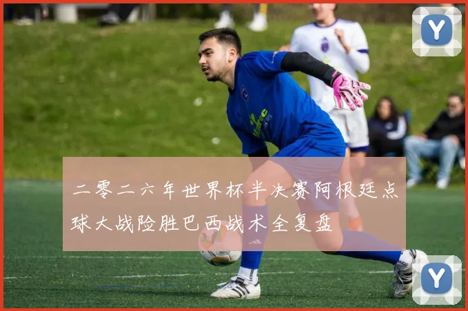二零二六年世界杯半决赛阿根廷点球大战险胜巴西战术全复盘