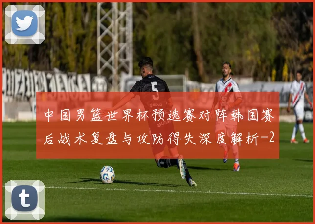 中国男篮世界杯预选赛对阵韩国赛后战术复盘与攻防得失深度解析
