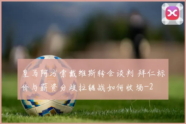 皇马阿方索戴维斯转会谈判 拜仁标价与薪资分歧拉锯战如何收场