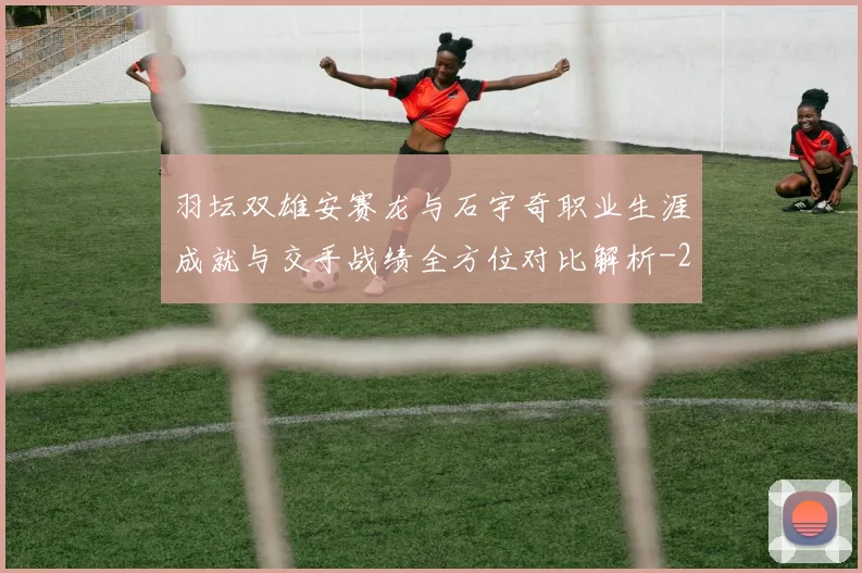 羽坛双雄安赛龙与石宇奇职业生涯成就与交手战绩全方位对比解析