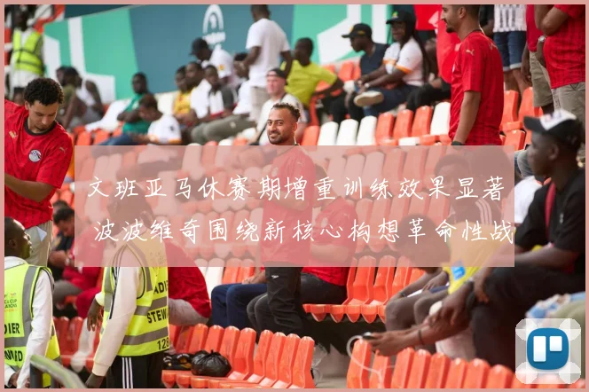 文班亚马休赛期增重训练效果显著 波波维奇围绕新核心构想革命性战术体系