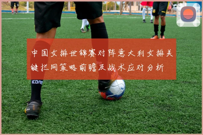 中国女排世锦赛对阵意大利女排关键拦网策略前瞻及战术应对分析