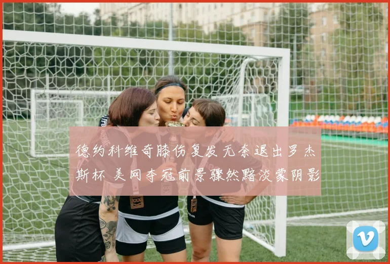 德约科维奇膝伤复发无奈退出罗杰斯杯 美网夺冠前景骤然黯淡蒙阴影