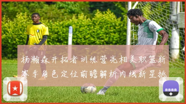 杨瀚森开拓者训练营亮相美职篮新赛季角色定位前瞻解析内线新星挑战