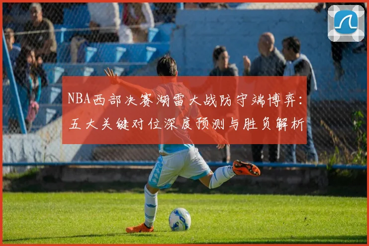 NBA西部决赛湖雷大战防守端博弈：五大关键对位深度预测与胜负解析