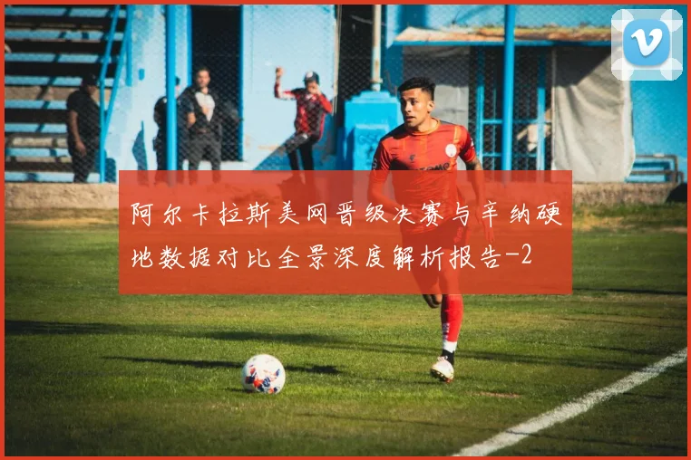 阿尔卡拉斯美网晋级决赛与辛纳硬地数据对比全景深度解析报告