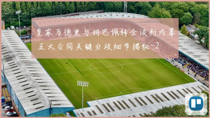 皇家马德里与姆巴佩转会谈判内幕 五大合同关键分歧细节揭秘