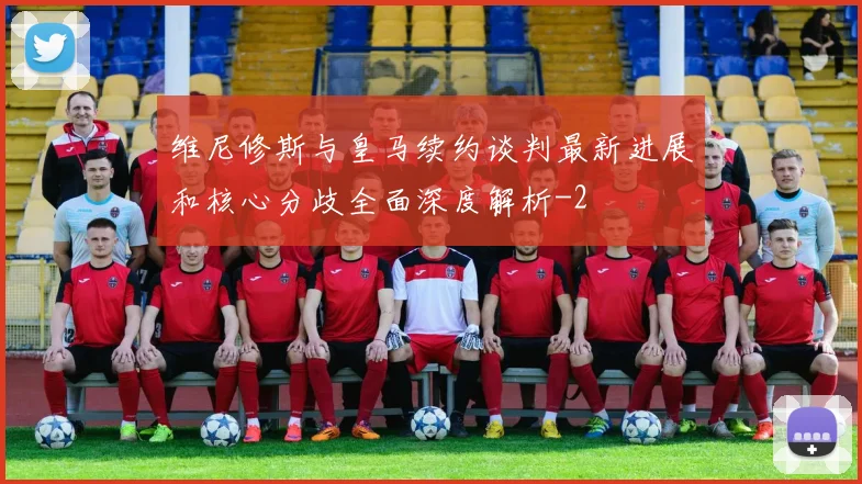维尼修斯与皇马续约谈判最新进展和核心分歧全面深度解析