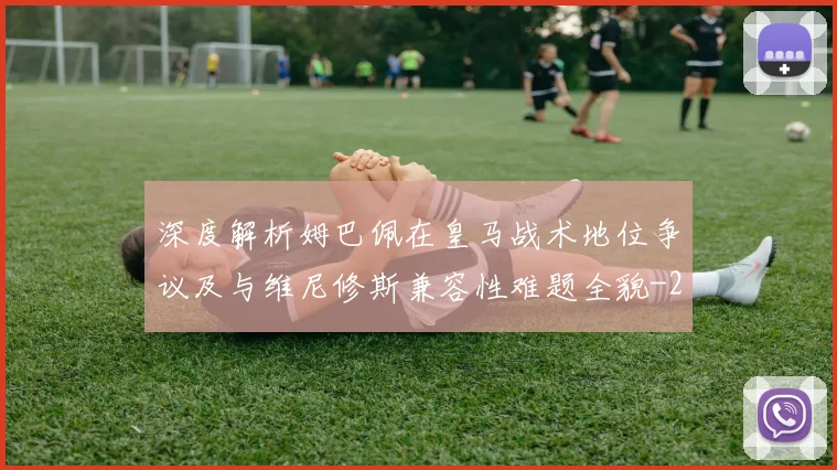 深度解析姆巴佩在皇马战术地位争议及与维尼修斯兼容性难题全貌