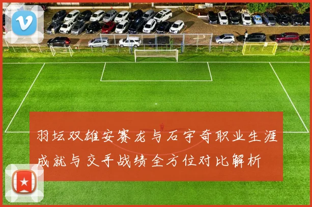 羽坛双雄安赛龙与石宇奇职业生涯成就与交手战绩全方位对比解析