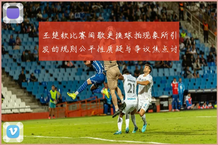 王楚钦比赛间歇更换球拍现象所引发的规则公平性质疑与争议焦点讨论