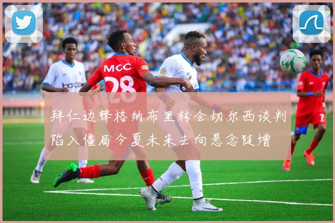 拜仁边锋格纳布里转会切尔西谈判陷入僵局今夏未来去向悬念陡增