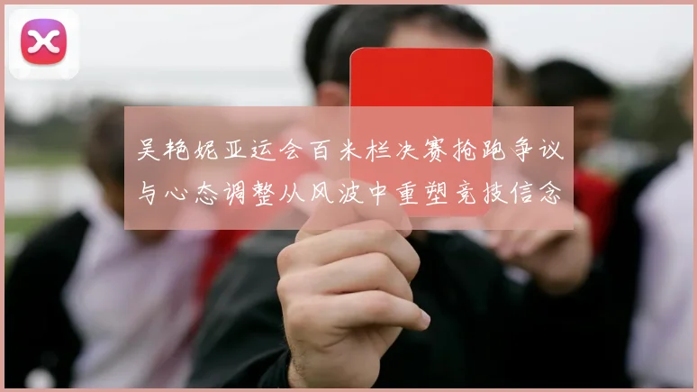 吴艳妮亚运会百米栏决赛抢跑争议与心态调整从风波中重塑竞技信念