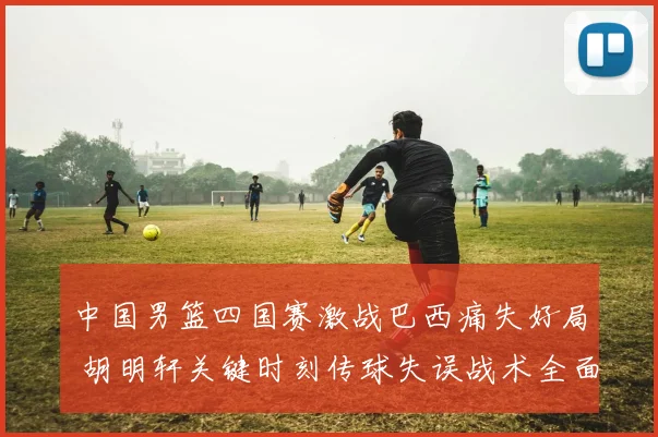 中国男篮四国赛激战巴西痛失好局 胡明轩关键时刻传球失误战术全面复盘
