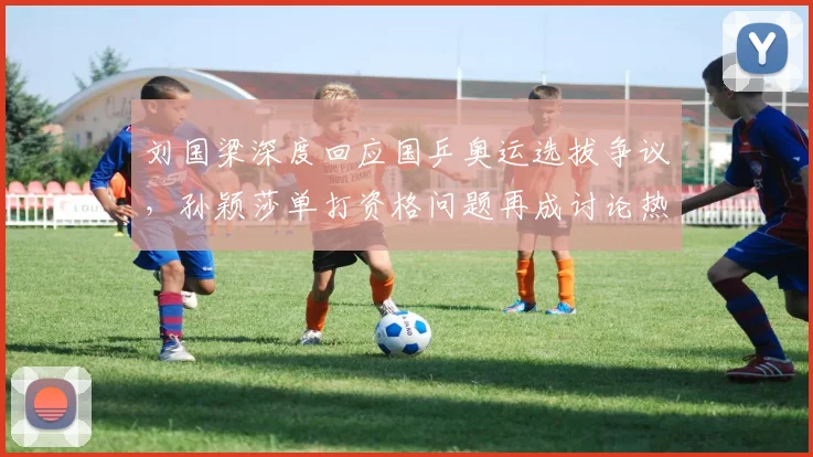 刘国梁深度回应国乒奥运选拔争议，孙颖莎单打资格问题再成讨论热点