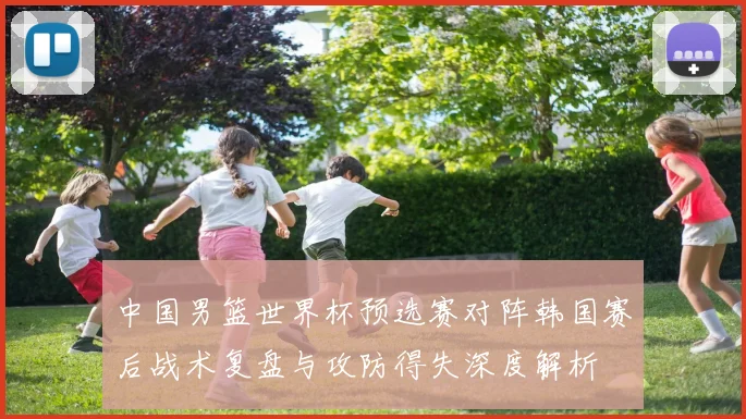 中国男篮世界杯预选赛对阵韩国赛后战术复盘与攻防得失深度解析