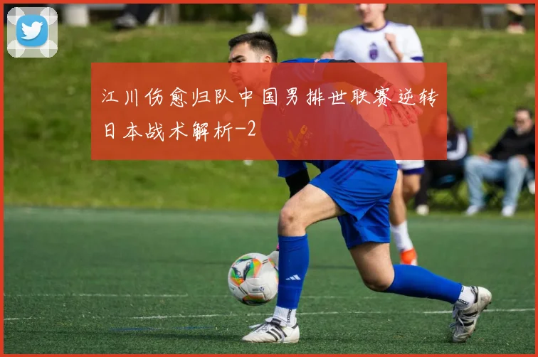 江川伤愈归队中国男排世联赛逆转日本战术解析