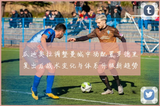 瓜迪奥拉调整曼城中场配置罗德里复出后战术变化与体系升级新趋势