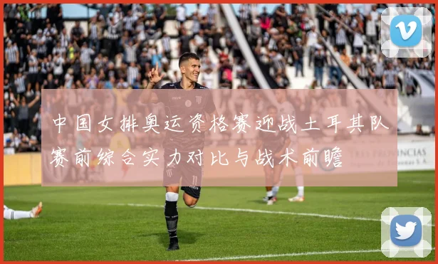 中国女排奥运资格赛迎战土耳其队赛前综合实力对比与战术前瞻