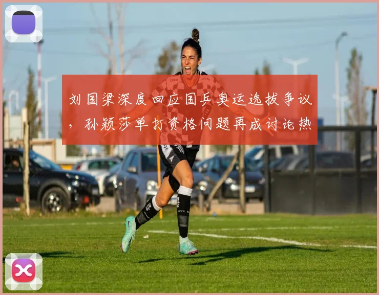 刘国梁深度回应国乒奥运选拔争议，孙颖莎单打资格问题再成讨论热点