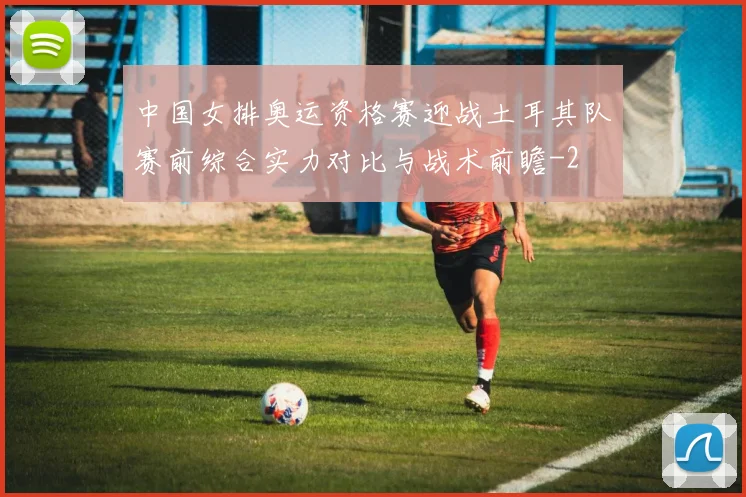中国女排奥运资格赛迎战土耳其队赛前综合实力对比与战术前瞻
