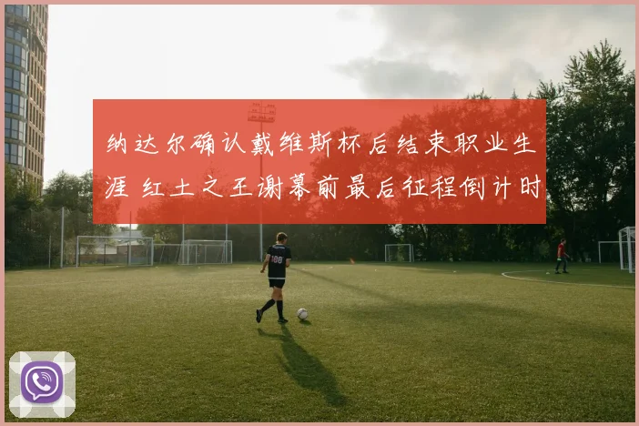 纳达尔确认戴维斯杯后结束职业生涯 红土之王谢幕前最后征程倒计时