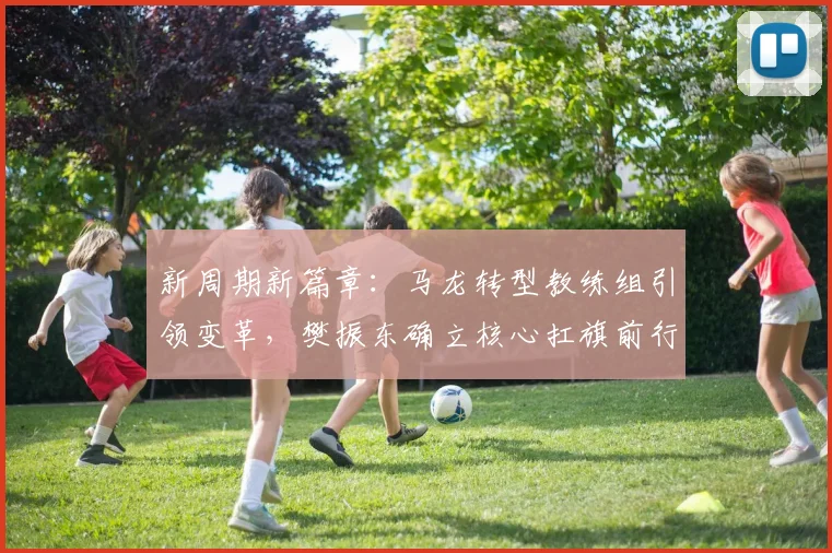 新周期新篇章：马龙转型教练组引领变革，樊振东确立核心扛旗前行