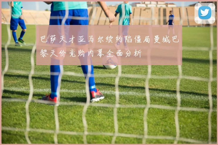 巴萨天才亚马尔续约陷僵局曼城巴黎天价竞购内幕全面分析